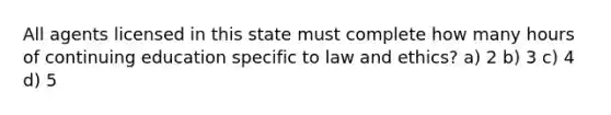 All agents licensed in this state must complete how many hours of continuing education specific to law and ethics? a) 2 b) 3 c) 4 d) 5