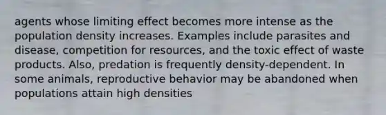 agents whose limiting effect becomes more intense as the population density increases. Examples include parasites and disease, competition for resources, and the toxic effect of waste products. Also, predation is frequently density-dependent. In some animals, reproductive behavior may be abandoned when populations attain high densities