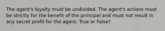 The agent's loyalty must be undivided. The agent's actions must be strictly for the benefit of the principal and must not result in any secret profit for the agent. True or False?