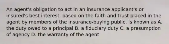 An agent's obligation to act in an insurance applicant's or insured's best interest, based on the faith and trust placed in the agent by members of the insurance-buying public, is known as A. the duty owed to a principal B. a fiduciary duty C. a presumption of agency D. the warranty of the agent