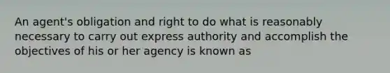 An agent's obligation and right to do what is reasonably necessary to carry out express authority and accomplish the objectives of his or her agency is known as