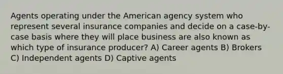 Agents operating under the American agency system who represent several insurance companies and decide on a case-by-case basis where they will place business are also known as which type of insurance producer? A) Career agents B) Brokers C) Independent agents D) Captive agents