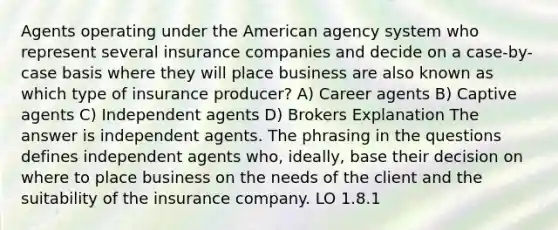 Agents operating under the American agency system who represent several insurance companies and decide on a case-by-case basis where they will place business are also known as which type of insurance producer? A) Career agents B) Captive agents C) Independent agents D) Brokers Explanation The answer is independent agents. The phrasing in the questions defines independent agents who, ideally, base their decision on where to place business on the needs of the client and the suitability of the insurance company. LO 1.8.1