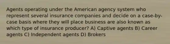 Agents operating under the American agency system who represent several insurance companies and decide on a case-by-case basis where they will place business are also known as which type of insurance producer? A) Captive agents B) Career agents C) Independent agents D) Brokers