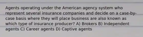 Agents operating under the American agency system who represent several insurance companies and decide on a case-by-case basis where they will place business are also known as which type of insurance producer? A) Brokers B) Independent agents C) Career agents D) Captive agents