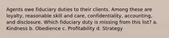 Agents owe fiduciary duties to their clients. Among these are loyalty, reasonable skill and care, confidentiality, accounting, and disclosure. Which fiduciary duty is missing from this list? a. Kindness b. Obedience c. Profitability d. Strategy