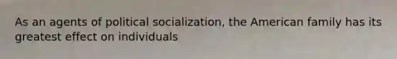 As an agents of political socialization, the American family has its greatest effect on individuals