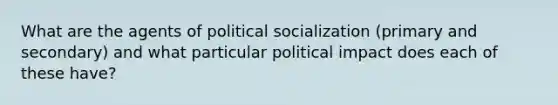 What are the agents of political socialization (primary and secondary) and what particular political impact does each of these have?