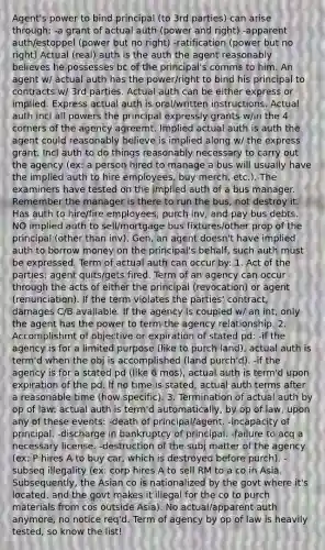 Agent's power to bind principal (to 3rd parties) can arise through: -a grant of actual auth (power and right) -apparent auth/estoppel (power but no right) -ratification (power but no right) Actual (real) auth is the auth the agent reasonably believes he possesses bc of the principal's comms to him. An agent w/ actual auth has the power/right to bind his principal to contracts w/ 3rd parties. Actual auth can be either express or implied. Express actual auth is oral/written instructions. Actual auth incl all powers the principal expressly grants w/in the 4 corners of the agency agreemt. Implied actual auth is auth the agent could reasonably believe is implied along w/ the express grant. Incl auth to do things reasonably necessary to carry out the agency (ex: a person hired to manage a bus will usually have the implied auth to hire employees, buy merch, etc.). The examiners have tested on the implied auth of a bus manager. Remember the manager is there to run the bus, not destroy it. Has auth to hire/fire employees, purch inv, and pay bus debts. NO implied auth to sell/mortgage bus fixtures/other prop of the principal (other than inv). Gen, an agent doesn't have implied auth to borrow money on the principal's behalf, such auth must be expressed. Term of actual auth can occur by: 1. Act of the parties: agent quits/gets fired. Term of an agency can occur through the acts of either the principal (revocation) or agent (renunciation). If the term violates the parties' contract, damages C/B available. If the agency is coupled w/ an int, only the agent has the power to term the agency relationship. 2. Accomplishmt of objective or expiration of stated pd: -if the agency is for a limited purpose (like to purch land), actual auth is term'd when the obj is accomplished (land purch'd). -if the agency is for a stated pd (like 6 mos), actual auth is term'd upon expiration of the pd. If no time is stated, actual auth terms after a reasonable time (how specific). 3. Termination of actual auth by op of law: actual auth is term'd automatically, by op of law, upon any of these events: -death of principal/agent. -incapacity of principal. -discharge in bankruptcy of principal. -failure to acq a necessary license. -destruction of the subj matter of the agency (ex: P hires A to buy car, which is destroyed before purch). -subseq illegality (ex: corp hires A to sell RM to a co in Asia. Subsequently, the Asian co is nationalized by the govt where it's located, and the govt makes it illegal for the co to purch materials from cos outside Asia). No actual/apparent auth anymore, no notice req'd. Term of agency by op of law is heavily tested, so know the list!