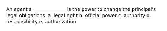 An agent's ______________ is the power to change the principal's legal obligations. a. legal right b. official power c. authority d. responsibility e. authorization