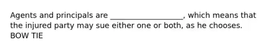 Agents and principals are ___________________, which means that the injured party may sue either one or both, as he chooses. BOW TIE