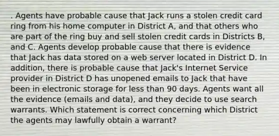 . Agents have probable cause that Jack runs a stolen credit card ring from his home computer in District A, and that others who are part of the ring buy and sell stolen credit cards in Districts B, and C. Agents develop probable cause that there is evidence that Jack has data stored on a web server located in District D. In addition, there is probable cause that Jack's Internet Service provider in District D has unopened emails to Jack that have been in electronic storage for less than 90 days. Agents want all the evidence (emails and data), and they decide to use search warrants. Which statement is correct concerning which District the agents may lawfully obtain a warrant?