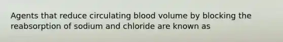 Agents that reduce circulating blood volume by blocking the reabsorption of sodium and chloride are known as