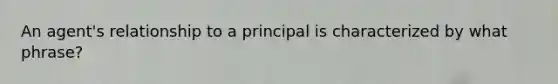 An agent's relationship to a principal is characterized by what phrase?