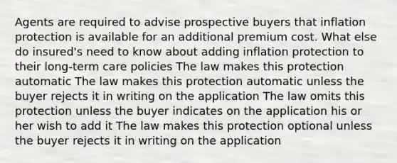 Agents are required to advise prospective buyers that inflation protection is available for an additional premium cost. What else do insured's need to know about adding inflation protection to their long-term care policies The law makes this protection automatic The law makes this protection automatic unless the buyer rejects it in writing on the application The law omits this protection unless the buyer indicates on the application his or her wish to add it The law makes this protection optional unless the buyer rejects it in writing on the application