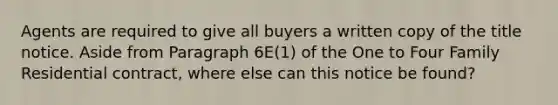 Agents are required to give all buyers a written copy of the title notice. Aside from Paragraph 6E(1) of the One to Four Family Residential contract, where else can this notice be found?