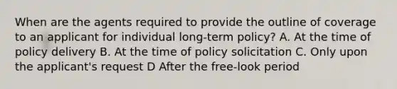 When are the agents required to provide the outline of coverage to an applicant for individual long-term policy? A. At the time of policy delivery B. At the time of policy solicitation C. Only upon the applicant's request D After the free-look period