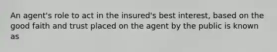 An agent's role to act in the insured's best interest, based on the good faith and trust placed on the agent by the public is known as