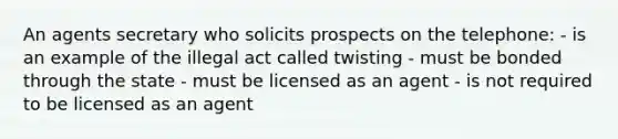 An agents secretary who solicits prospects on the telephone: - is an example of the illegal act called twisting - must be bonded through the state - must be licensed as an agent - is not required to be licensed as an agent