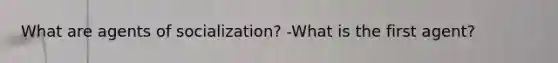 What are agents of socialization? -What is the first agent?