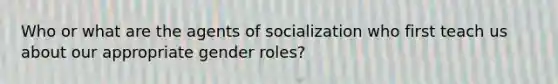 Who or what are the agents of socialization who first teach us about our appropriate gender roles?