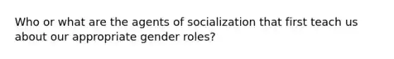 Who or what are the agents of socialization that first teach us about our appropriate gender roles?