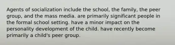 Agents of socialization include the school, the family, the peer group, and the mass media. are primarily significant people in the formal school setting. have a minor impact on the personality development of the child. have recently become primarily a child's peer group.