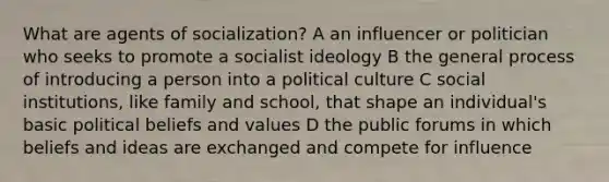 What are agents of socialization? A an influencer or politician who seeks to promote a socialist ideology B the general process of introducing a person into a political culture C social institutions, like family and school, that shape an individual's basic political beliefs and values D the public forums in which beliefs and ideas are exchanged and compete for influence