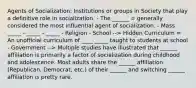 Agents of Socialization: Institutions or groups in Society that play a definitive role in socialization. - The ______ = generally considered the most influential agent of socialization. - Mass _____ - _____ - _____ - Religion - School --> Hidden Curriculum = An unofficial curriculum of ____ _____ taught to students at school - Government --> Multiple studies have illustrated that ______ affiliation is primarily a factor of socialization during childhood and adolescence. Most adults share the ______ affiliation (Republican, Democrat, etc.) of their ______ and switching ______ affiliation is pretty rare.