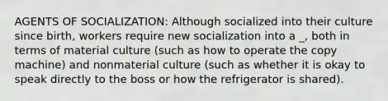 AGENTS OF SOCIALIZATION: Although socialized into their culture since birth, workers require new socialization into a _, both in terms of material culture (such as how to operate the copy machine) and nonmaterial culture (such as whether it is okay to speak directly to the boss or how the refrigerator is shared).