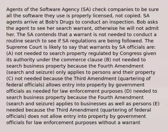 Agents of the Software Agency (SA) check companies to be sure all the software they use is properly licensed, not copied. SA agents arrive at Bob's Drugs to conduct an inspection. Bob asks the agent to see her search warrant, otherwise he will not admit her. The SA contends that a warrant is not needed to conduct a routine search to see if SA regulations are being followed. The Supreme Court is likely to say that warrants by SA officials are: (A) not needed to search property regulated by Congress given its authority under the commerce clause (B) not needed to search business property because the Fourth Amendment (search and seizure) only applies to persons and their property (C) not needed because the Third Amendment (quartering of federal officials) allows entry into property by government officials as needed for law enforcement purposes (D) needed to search business property because the Fourth Amendment (search and seizure) applies to businesses as well as persons (E) needed because the Third Amendment (quartering of federal officials) does not allow entry into property by government officials for law enforcement purposes without a warrant