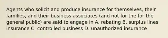 Agents who solicit and produce insurance for themselves, their families, and their business associates (and not for the for the general public) are said to engage in A. rebating B. surplus lines insurance C. controlled business D. unauthorized insurance