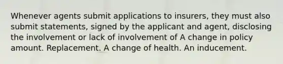 Whenever agents submit applications to insurers, they must also submit statements, signed by the applicant and agent, disclosing the involvement or lack of involvement of A change in policy amount. Replacement. A change of health. An inducement.