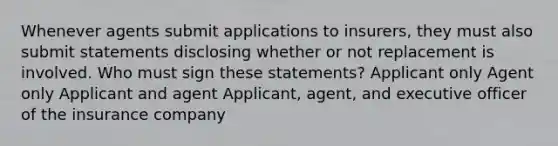 Whenever agents submit applications to insurers, they must also submit statements disclosing whether or not replacement is involved. Who must sign these statements? Applicant only Agent only Applicant and agent Applicant, agent, and executive officer of the insurance company