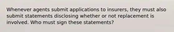 Whenever agents submit applications to insurers, they must also submit statements disclosing whether or not replacement is involved. Who must sign these statements?