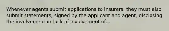 Whenever agents submit applications to insurers, they must also submit statements, signed by the applicant and agent, disclosing the involvement or lack of involvement of...