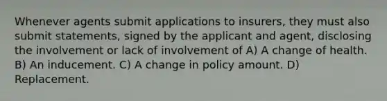 Whenever agents submit applications to insurers, they must also submit statements, signed by the applicant and agent, disclosing the involvement or lack of involvement of A) A change of health. B) An inducement. C) A change in policy amount. D) Replacement.