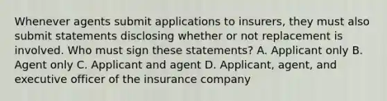 Whenever agents submit applications to insurers, they must also submit statements disclosing whether or not replacement is involved. Who must sign these statements? A. Applicant only B. Agent only C. Applicant and agent D. Applicant, agent, and executive officer of the insurance company