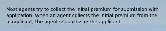 Most agents try to collect the initial premium for submission with application. When an agent collects the initial premium from the a applicant, the agent should issue the applicant