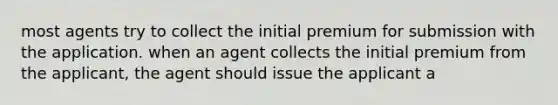 most agents try to collect the initial premium for submission with the application. when an agent collects the initial premium from the applicant, the agent should issue the applicant a