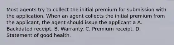 Most agents try to collect the initial premium for submission with the application. When an agent collects the initial premium from the applicant, the agent should issue the applicant a A. Backdated receipt. B. Warranty. C. Premium receipt. D. Statement of good health.