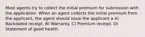 Most agents try to collect the initial premium for submission with the application. When an agent collects the initial premium from the applicant, the agent should issue the applicant a A) Backdated receipt. B) Warranty. C) Premium receipt. D) Statement of good health.