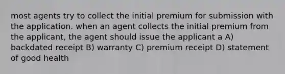 most agents try to collect the initial premium for submission with the application. when an agent collects the initial premium from the applicant, the agent should issue the applicant a A) backdated receipt B) warranty C) premium receipt D) statement of good health