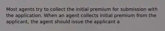 Most agents try to collect the initial premium for submission with the application. When an agent collects initial premium from the applicant, the agent should issue the applicant a