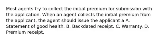 Most agents try to collect the initial premium for submission with the application. When an agent collects the initial premium from the applicant, the agent should issue the applicant a A. Statement of good health. B. Backdated receipt. C. Warranty. D. Premium receipt.