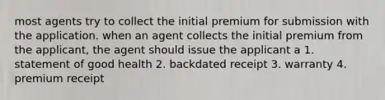 most agents try to collect the initial premium for submission with the application. when an agent collects the initial premium from the applicant, the agent should issue the applicant a 1. statement of good health 2. backdated receipt 3. warranty 4. premium receipt