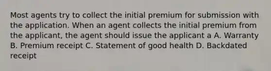 Most agents try to collect the initial premium for submission with the application. When an agent collects the initial premium from the applicant, the agent should issue the applicant a A. Warranty B. Premium receipt C. Statement of good health D. Backdated receipt