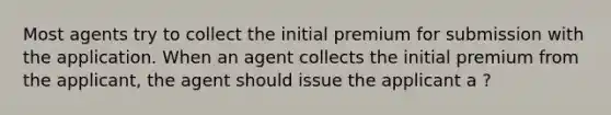 Most agents try to collect the initial premium for submission with the application. When an agent collects the initial premium from the applicant, the agent should issue the applicant a ?