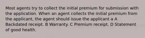 Most agents try to collect the initial premium for submission with the application. When an agent collects the initial premium from the applicant, the agent should issue the applicant a A Backdated receipt. B Warranty. C Premium receipt. D Statement of good health.