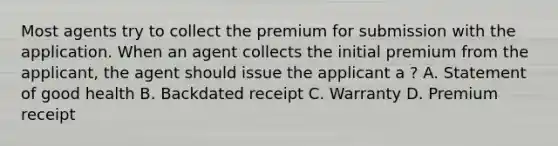 Most agents try to collect the premium for submission with the application. When an agent collects the initial premium from the applicant, the agent should issue the applicant a ? A. Statement of good health B. Backdated receipt C. Warranty D. Premium receipt